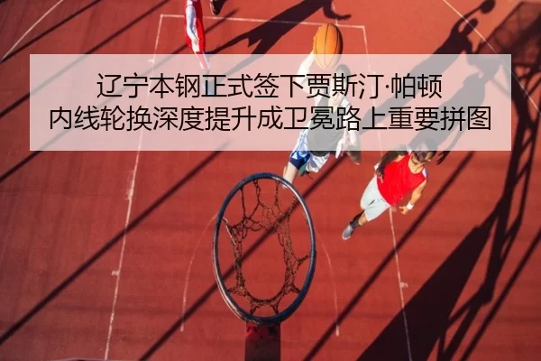 辽宁本钢正式签下贾斯汀·帕顿 内线轮换深度提升成卫冕路上重要拼图